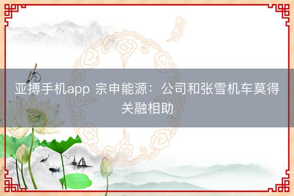 亚搏手机app 宗申能源:公司和张雪机车莫得关融相助