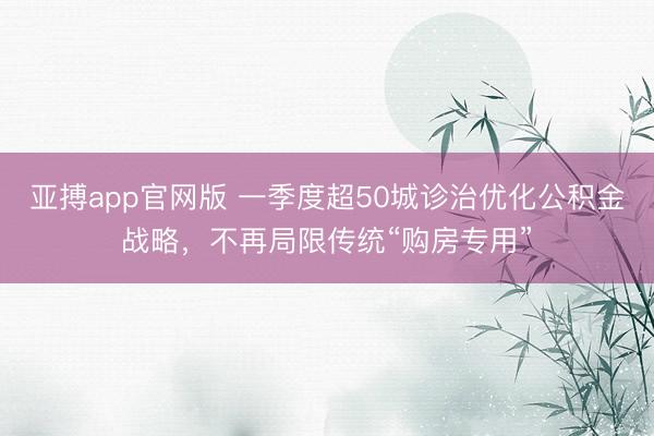 亚搏app官网版 一季度超50城诊治优化公积金战略，不再局限传统“购房专用”