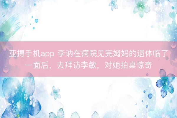 亚搏手机app 李讷在病院见完姆妈的遗体临了一面后，去拜访李敏，对她拍桌惊奇