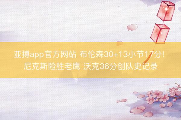 亚搏app官方网站 布伦森30+13小节17分! 尼克斯险胜老鹰 沃克36分创队史记录