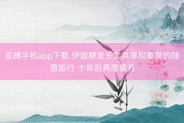 亚搏手机app下载 伊能静发长文共享和秦昊的随意旅行 十年后再度蜜月