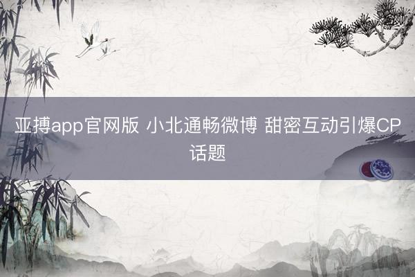 亚搏app官网版 小北通畅微博 甜密互动引爆CP话题