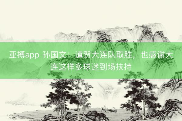 亚搏app 孙国文:道贺大连队取胜,也感谢大连这样多球迷到场扶持