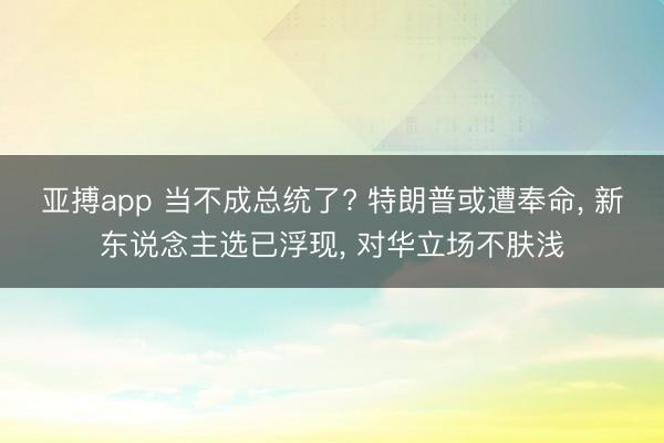 亚搏app 当不成总统了? 特朗普或遭奉命， 新东说念主选已浮现， 对华立场不肤浅