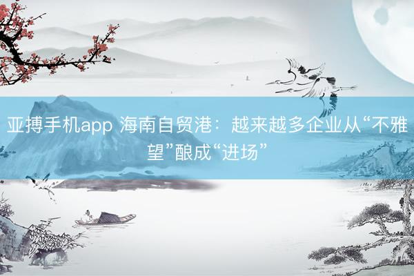 亚搏手机app 海南自贸港：越来越多企业从“不雅望”酿成“进场”