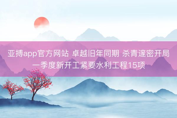 亚搏app官方网站 卓越旧年同期 杀青邃密开局一季度新开工紧要水利工程15项
