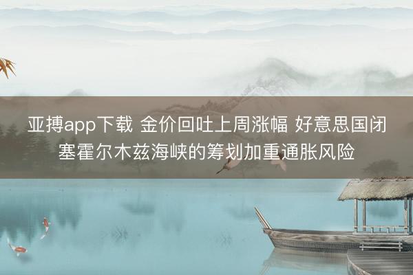 亚搏app下载 金价回吐上周涨幅 好意思国闭塞霍尔木兹海峡的筹划加重通胀风险