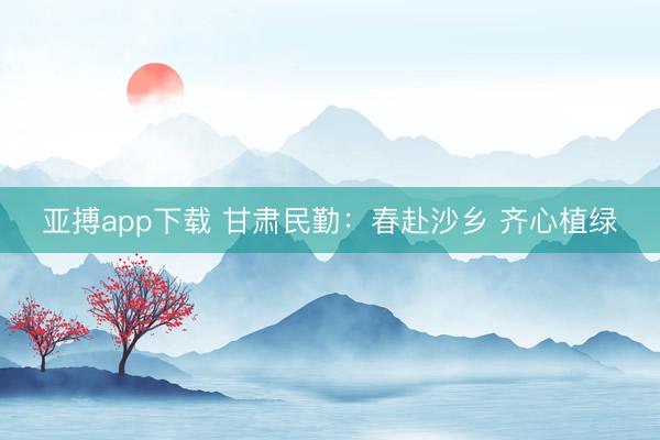 亚搏app下载 甘肃民勤:春赴沙乡 齐心植绿