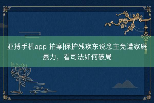 亚搏手机app 拍案|保护残疾东说念主免遭家庭暴力，看司法如何破局