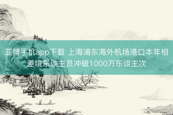 亚搏手机app下载 上海浦东海外机场港口本年相差境东谈主员冲破1000万东谈主次
