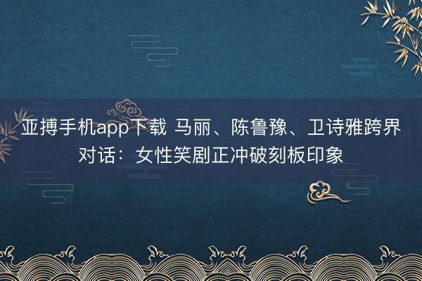 亚搏手机app下载 马丽、陈鲁豫、卫诗雅跨界对话:女性笑剧正冲破刻板印象