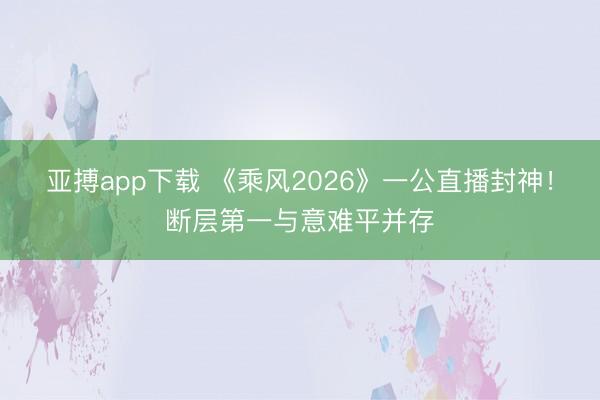 亚搏app下载 《乘风2026》一公直播封神!断层第一与意难平并存