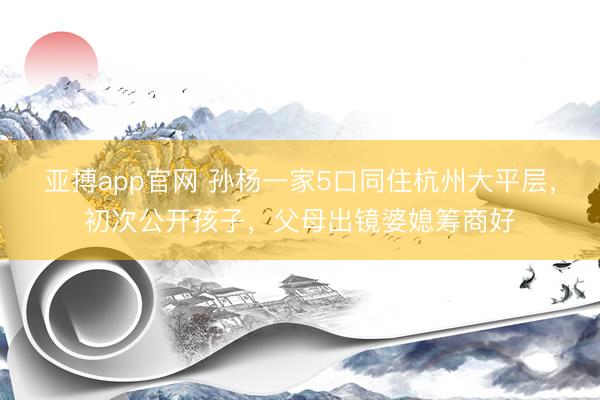 亚搏app官网 孙杨一家5口同住杭州大平层,初次公开孩子,父母出镜婆媳筹商好