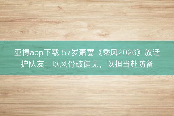 亚搏app下载 57岁萧蔷《乘风2026》放话护队友：以风骨破偏见，以担当赴防备