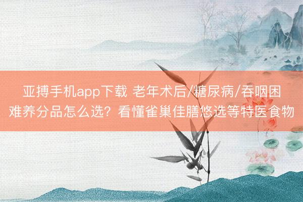 亚搏手机app下载 老年术后/糖尿病/吞咽困难养分品怎么选？看懂雀巢佳膳悠选等特医食物