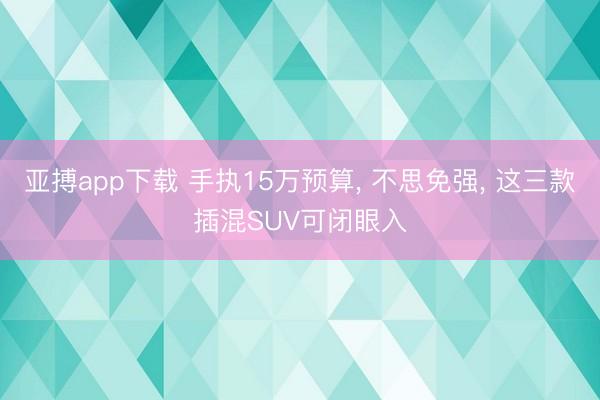亚搏app下载 手执15万预算， 不思免强， 这三款插混SUV可闭眼入