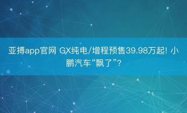 亚搏app官网 GX纯电/增程预售39.98万起! 小鹏汽车“飘了”?