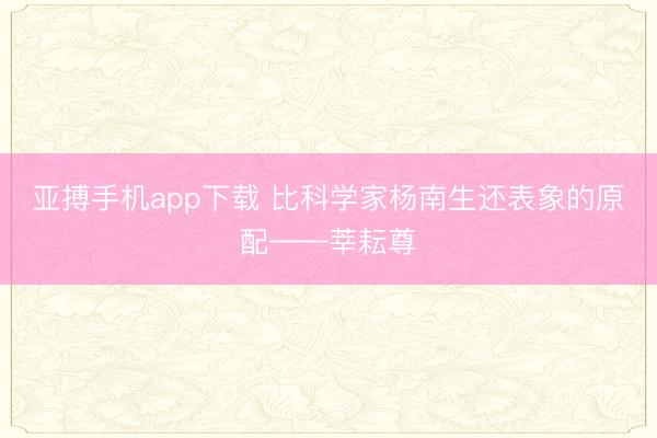 亚搏手机app下载 比科学家杨南生还表象的原配——莘耘尊