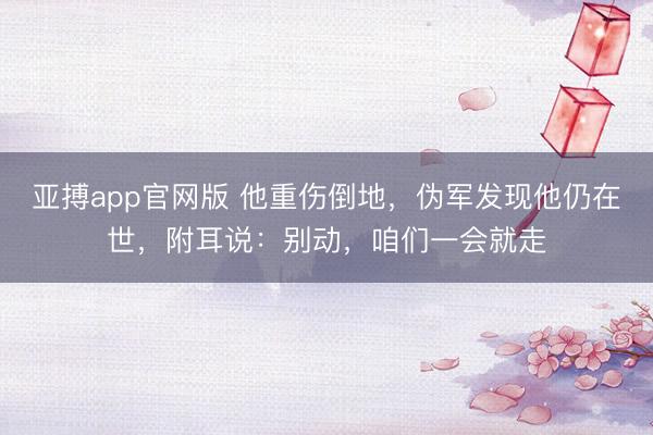 亚搏app官网版 他重伤倒地，伪军发现他仍在世，附耳说：别动，咱们一会就走