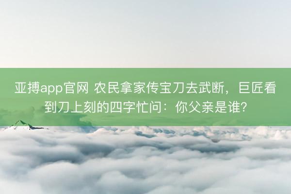 亚搏app官网 农民拿家传宝刀去武断，巨匠看到刀上刻的四字忙问：你父亲是谁？
