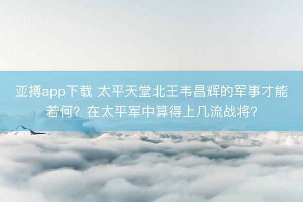 亚搏app下载 太平天堂北王韦昌辉的军事才能若何?在太平军中算得上几流战将?