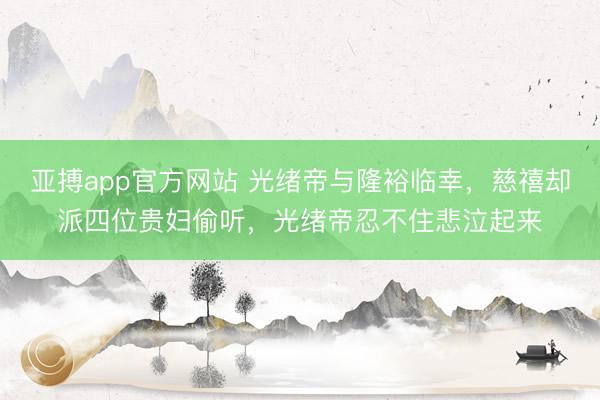 亚搏app官方网站 光绪帝与隆裕临幸,慈禧却派四位贵妇偷听,光绪帝忍不住悲泣起来