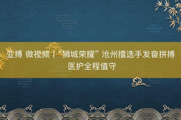 亚搏 微视频丨“狮城荣耀” 沧州擂选手发奋拼搏 医护全程值守