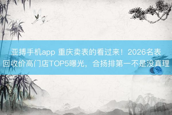 亚搏手机app 重庆卖表的看过来！2026名表回收价高门店TOP5曝光，合扬排第一不是没真理