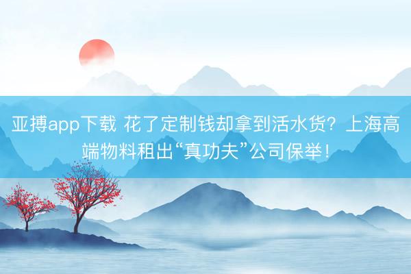 亚搏app下载 花了定制钱却拿到活水货？上海高端物料租出“真功夫”公司保举！