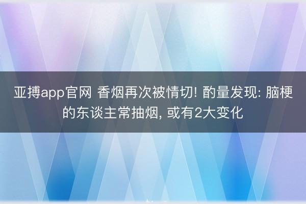 亚搏app官网 香烟再次被情切! 酌量发现: 脑梗的东谈主常抽烟， 或有2大变化