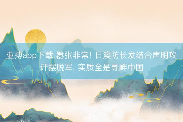 亚搏app下载 嚣张非常! 日澳防长发结合声明攻讦摆脱军， 实质全是寻衅中国