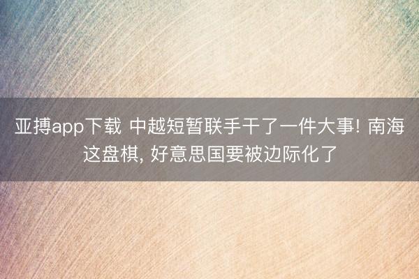 亚搏app下载 中越短暂联手干了一件大事! 南海这盘棋， 好意思国要被边际化了