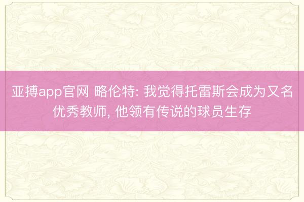 亚搏app官网 略伦特: 我觉得托雷斯会成为又名优秀教师， 他领有传说的球员生存