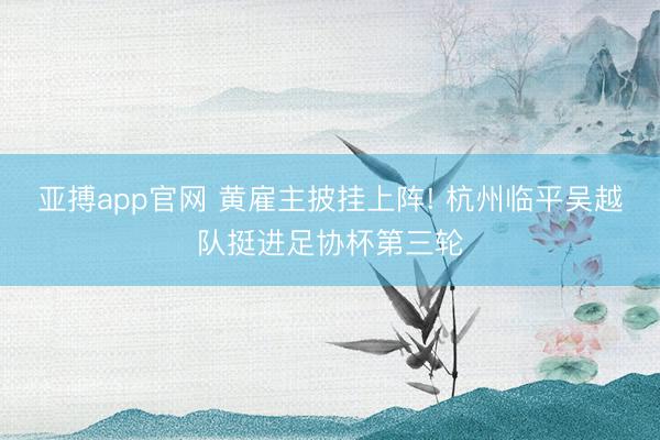 亚搏app官网 黄雇主披挂上阵! 杭州临平吴越队挺进足协杯第三轮