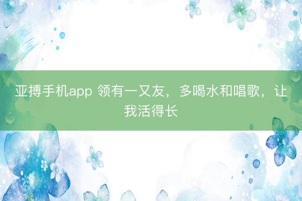 亚搏手机app 领有一又友，多喝水和唱歌，让我活得长