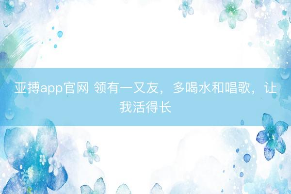 亚搏app官网 领有一又友，多喝水和唱歌，让我活得长