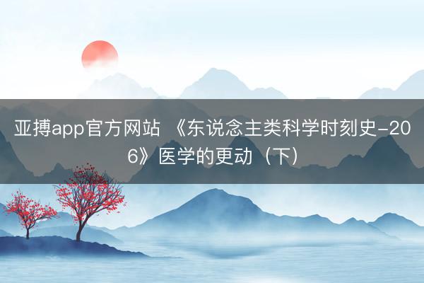 亚搏app官方网站 《东说念主类科学时刻史-206》医学的更动（下）