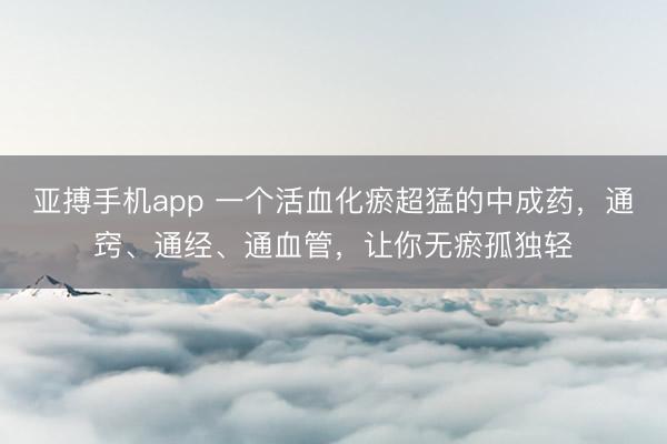 亚搏手机app 一个活血化瘀超猛的中成药，通窍、通经、通血管，让你无瘀孤独轻