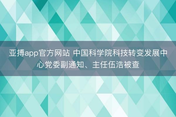 亚搏app官方网站 中国科学院科技转变发展中心党委副通知、主任伍浩被查