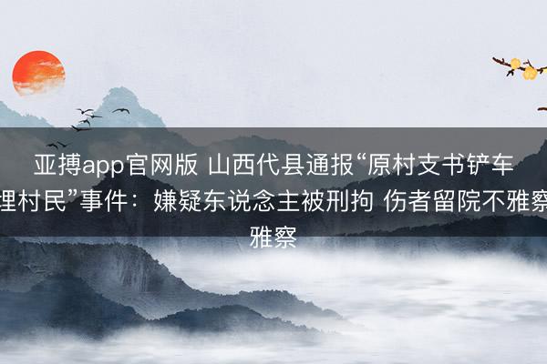 亚搏app官网版 山西代县通报“原村支书铲车埋村民”事件：嫌疑东说念主被刑拘 伤者留院不雅察