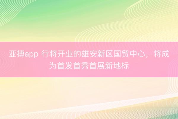 亚搏app 行将开业的雄安新区国贸中心，将成为首发首秀首展新地标