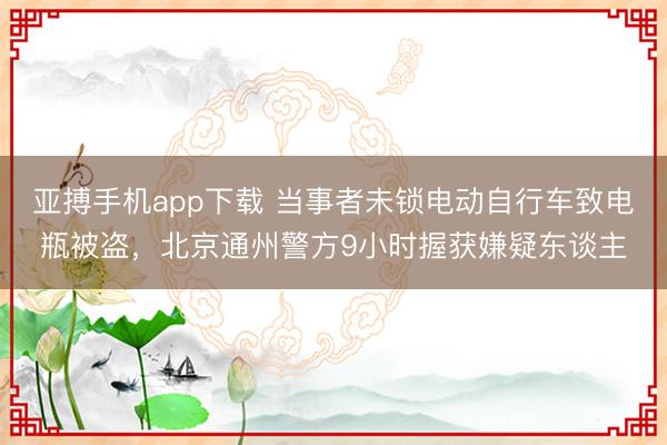 亚搏手机app下载 当事者未锁电动自行车致电瓶被盗，北京通州警方9小时握获嫌疑东谈主