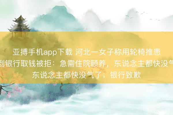 亚搏手机app下载 河北一女子称用轮椅推患病亲东说念主到银行取钱被拒：急需住院颐养，东说念主都快没气了；银行致歉