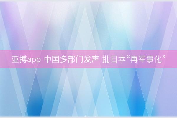 亚搏app 中国多部门发声 批日本“再军事化”
