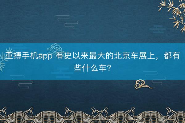 亚搏手机app 有史以来最大的北京车展上，都有些什么车？