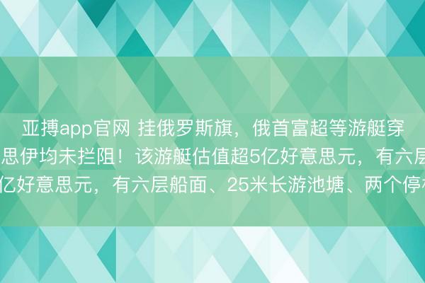 亚搏app官网 挂俄罗斯旗，俄首富超等游艇穿越霍尔木兹海峡，好意思伊均未拦阻！该游艇估值超5亿好意思元，有六层船面、25米长游池塘、两个停机坪
