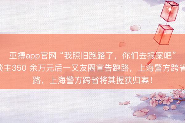 亚搏app官网 “我照旧跑路了，你们去报案吧”须眉糊弄熟东谈主350 余万元后一又友圈宣告跑路，上海警方跨省将其握获归案！