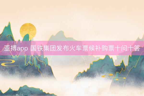 亚搏app 国铁集团发布火车票候补购票十问十答