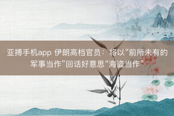 亚搏手机app 伊朗高档官员：将以“前所未有的军事当作”回话好意思“海盗当作”