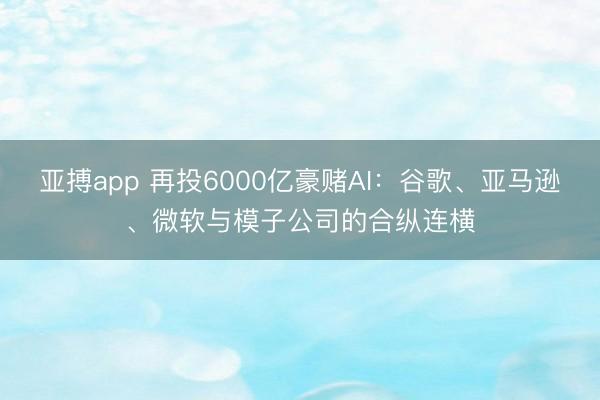亚搏app 再投6000亿豪赌AI：谷歌、亚马逊、微软与模子公司的合纵连横